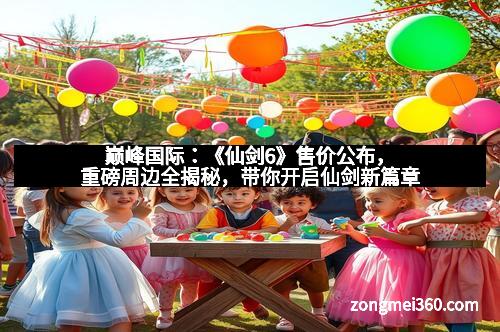 巅峰国际：《仙剑6》售价公布，重磅周边全揭秘，带你开启仙剑新篇章